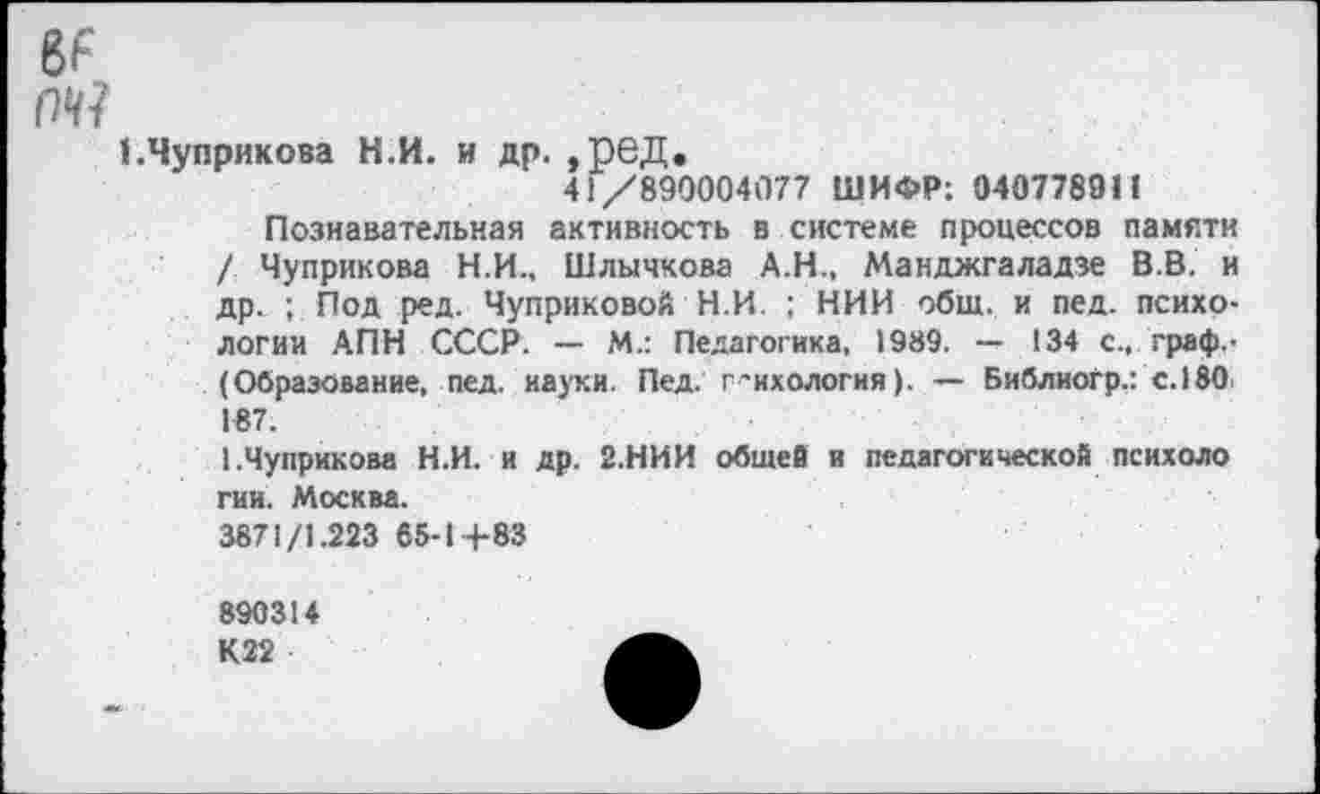 ﻿8F т?
ЕЧуприкова Н.И. и др. ,рвД.
41/890004077 ШИФР: 040778911
Познавательная активность в системе процессов памяти / Чуприкова Н.И., Шлычкова А.Н., Манджгаладзе В.В. и др. ; Под ред. Чуприковой Н.И. ; НИИ общ. и пед. психологии АПН СССР. — М.: Педагогика, 1989. — 134 с., граф. -(Образование, пед. науки. Пед. г^ихология). — Библиогр.: с.180 187.
1.Чуприкова Н.И. и др. 2.НИИ общей и педагогической психоло гии. Москва.
3871/1.223 65-1+83
890314
К22